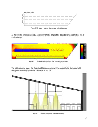 12
Figure 2.2.2: Space A spacing diagram after cutting the shape.
As the layout is a trapezoid, it is cut accordingly and the lamps at the discarded area are omitted. This is
the final layout.
Figure 2.2.3: Space A lighting contour after artificial light placement.
The lighting contour shows that the artificial lighting arrangement has succeeded in distributing light
throughout the reading space with a minimum of 500 lux.
Figure 2.2.4: Section of Space A with artificial lighting.
 