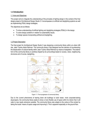1
1.0 Introduction
1.1 Aims and Objectives
This project aims to integrate the understanding of the principles of lighting design in the context of the final
design project of Architectural Design Studio 5. It encompasses on artificial and daylighting systems as well
as implementing PSALI design strategies.
The objectives are as follows:
• To show understanding of artificial lighting and daylighting strategies (PSALI) in the design.
• To solve design problems in relation to sustainability issues.
• To design spaces incorporating artificial and daylighting.
1.2 Project Description
The final project for Architectural Design Studio 5 was designing a community library within an urban infill
site, Jalan Tuanku Abdul Rahman. The community library I had designed has the intention of counteracting
the desaturation of cultural identity within Jalan Tuanku Abdul Rahman by means of adaptation. The exterior
form of the community library is carefully shaped by its surroundings based on access, views, neighbouring
structures and of course, daylighting.
Figure 1.1: Form-progression of community library.
Due to the current phenomena of tearing down old buildings to build newer, more corporate-looking
skyscrapers, the community library seeks to show a more flexible use of space within its interior that it will
cater to new needs whenever possible. The community library also adapts to the culture of the context by
taking the locals’ means of space usage and improving it. This is apparent especially on the ground floor.
 