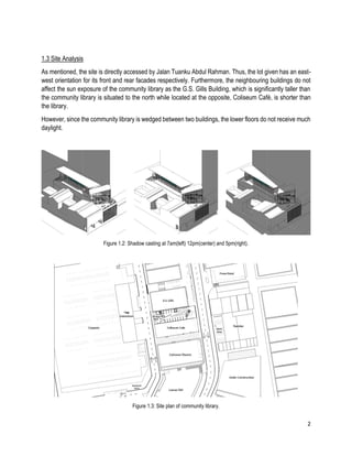 2
1.3 Site Analysis
As mentioned, the site is directly accessed by Jalan Tuanku Abdul Rahman. Thus, the lot given has an east-
west orientation for its front and rear facades respectively. Furthermore, the neighbouring buildings do not
affect the sun exposure of the community library as the G.S. Gills Building, which is significantly taller than
the community library is situated to the north while located at the opposite, Coliseum Café, is shorter than
the library.
However, since the community library is wedged between two buildings, the lower floors do not receive much
daylight.
Figure 1.2: Shadow casting at 7am(left) 12pm(center) and 5pm(right).
Figure 1.3: Site plan of community library.
 