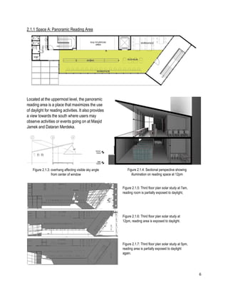 6
2.1.1 Space A: Panoramic Reading Area
Located at the uppermost level, the panoramic
reading area is a place that maximizes the use
of daylight for reading activities. It also provides
a view towards the south where users may
observe activities or events going on at Masjid
Jamek and Dataran Merdeka.
Figure 2.1.4: Sectional perspective showing
illumination on reading space at 12pm
Figure 2.1.5: Third floor plan solar study at 7am,
reading room is partially exposed to daylight,
Figure 2.1.6: Third floor plan solar study at
12pm, reading area is exposed to daylight.
Figure 2.1.7: Third floor plan solar study at 5pm,
reading area is partially exposed to daylight
again.
Figure 2.1.3: overhang affecting visible sky angle
from center of window
 