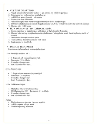 4
 CULTURE OF ARTEMIA
1. Weigh amount of artemia for culture (1 gm artemia per 1,000 fry per day)
2. Put artemia in a beaker or in a small glass jar
3. Add 100 ml water then add 1 ml zonrox
4. Leave for at least 15 minutes
5. Wash thoroughly with water using plankton net to avoid escape of cyst
6. Put the washed artemia in conical-shaped container (ex. Coke bottle) with salt water and with aeration
7. Harvest after 18-24 hours
 HOW TO HARVEST HATCHED ARTEMIA
1. Remove aeration to make the cyst settle down at the bottom for 5 minutes
2. Harvest brine shrimp by siphoning out to plankton net (using plastic hose). Avoid siphoning shells of
artemia
3. Wash brine shrimp with clean water
4. Transfer brine shrimp to container with water
5. Feed artemia to fry of fish.
 DISEASE TREATMENT
Use commercially available treatment chemicals
1. For white spot disease/”ich”:
 5 drops anti-ich (malachite green)/gal.
 Permanent (24 hrs) bath
 Everyday, change water
 For 5-7 consecutive days.
2. For Anchorworm:
 5 drops anti-anchorworm (neguvon)/gal.
 Permanent (24 hrs) bath
 Everyday, change water
 For 5-7 consecutive days
3. For Tail Rot or Fungus:
 Methylene Blue or Oxytetracycline
 HCl/Tetracycline HCI – Permanent (24 hrs) bath
 Everyday, change water
 For 5-7 consecutive days
Note:
 During treatment, provide vigorous aeration.
 Add 1 teaspoon salt/gal water.
 No feeding during treatment
 