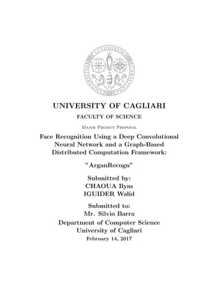 UNIVERSITY OF CAGLIARI
FACULTY OF SCIENCE
Major Project Proposal
Face Recognition Using a Deep Convolutional
Neural Network and a Graph-Based
Distributed Computation Framework:
”ArganRecogn”
Submitted by:
CHAOUA Ilyas
IGUIDER Walid
Submitted to:
Mr. Silvio Barra
Department of Computer Science
University of Cagliari
February 14, 2017
 