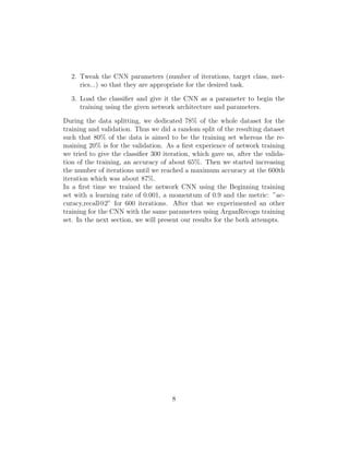 2. Tweak the CNN parameters (number of iterations, target class, met-
rics...) so that they are appropriate for the desired task.
3. Load the classiﬁer and give it the CNN as a parameter to begin the
training using the given network architecture and parameters.
During the data splitting, we dedicated 78% of the whole dataset for the
training and validation. Thus we did a random split of the resulting dataset
such that 80% of the data is aimed to be the training set whereas the re-
maining 20% is for the validation. As a ﬁrst experience of network training
we tried to give the classiﬁer 300 iteration, which gave us, after the valida-
tion of the training, an accuracy of about 65%. Then we started increasing
the number of iterations until we reached a maximum accuracy at the 600th
iteration which was about 87%.
In a ﬁrst time we trained the network CNN using the Beginning training
set with a learning rate of 0.001, a momentum of 0.9 and the metric: ”ac-
curacy,recall@2” for 600 iterations. After that we experimented an other
training for the CNN with the same parameters using ArganRecogn training
set. In the next section, we will present our results for the both attempts.
8
 
