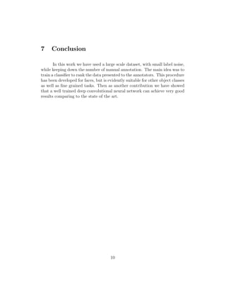 7 Conclusion
In this work we have used a large scale dataset, with small label noise,
while keeping down the number of manual annotation. The main idea was to
train a classiﬁer to rank the data presented to the annotators. This procedure
has been developed for faces, but is evidently suitable for other object classes
as well as ﬁne grained tasks. Then as another contribution we have showed
that a well trained deep convolutional neural network can achieve very good
results comparing to the state of the art.
10
 