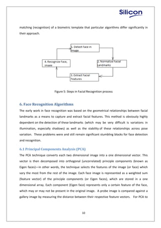 10
matching (recognition) of a biometric template that particular algorithms differ significantly in
their approach.
Figure 5: Steps in Facial Recognition process
6. Face Recognition Algorithms
The early work in face recognition was based on the geometrical relationships between facial
landmarks as a means to capture and extract facial features. This method is obviously highly
dependent on the detection of these landmarks (which may be very difficult is variations in
illumination, especially shadows) as well as the stability of these relationships across pose
variation. These problems were and still remain significant stumbling blocks for face detection
and recognition.
6.1 Principal Components Analysis (PCA)
The PCA technique converts each two dimensional image into a one dimensional vector. This
vector is then decomposed into orthogonal (uncorrelated) principle components (known as
Eigen faces)—in other words, the technique selects the features of the image (or face) which
vary the most from the rest of the image. Each face image is represented as a weighted sum
(feature vector) of the principle components (or Eigen faces), which are stored in a one
dimensional array. Each component (Eigen face) represents only a certain feature of the face,
which may or may not be present in the original image. A probe image is compared against a
gallery image by measuring the distance between their respective feature vectors. For PCA to
 