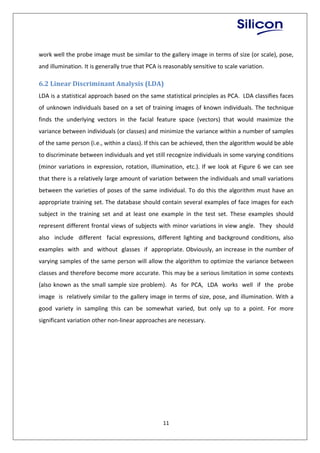 11
work well the probe image must be similar to the gallery image in terms of size (or scale), pose,
and illumination. It is generally true that PCA is reasonably sensitive to scale variation.
6.2 Linear Discriminant Analysis (LDA)
LDA is a statistical approach based on the same statistical principles as PCA. LDA classifies faces
of unknown individuals based on a set of training images of known individuals. The technique
finds the underlying vectors in the facial feature space (vectors) that would maximize the
variance between individuals (or classes) and minimize the variance within a number of samples
of the same person (i.e., within a class). If this can be achieved, then the algorithm would be able
to discriminate between individuals and yet still recognize individuals in some varying conditions
(minor variations in expression, rotation, illumination, etc.). If we look at Figure 6 we can see
that there is a relatively large amount of variation between the individuals and small variations
between the varieties of poses of the same individual. To do this the algorithm must have an
appropriate training set. The database should contain several examples of face images for each
subject in the training set and at least one example in the test set. These examples should
represent different frontal views of subjects with minor variations in view angle. They should
also include different facial expressions, different lighting and background conditions, also
examples with and without glasses if appropriate. Obviously, an increase in the number of
varying samples of the same person will allow the algorithm to optimize the variance between
classes and therefore become more accurate. This may be a serious limitation in some contexts
(also known as the small sample size problem). As for PCA, LDA works well if the probe
image is relatively similar to the gallery image in terms of size, pose, and illumination. With a
good variety in sampling this can be somewhat varied, but only up to a point. For more
significant variation other non-linear approaches are necessary.
 