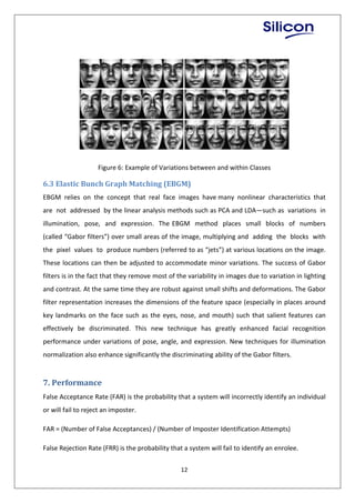 12
Figure 6: Example of Variations between and within Classes
6.3 Elastic Bunch Graph Matching (EBGM)
EBGM relies on the concept that real face images have many nonlinear characteristics that
are not addressed by the linear analysis methods such as PCA and LDA—such as variations in
illumination, pose, and expression. The EBGM method places small blocks of numbers
(called “Gabor filters”) over small areas of the image, multiplying and adding the blocks with
the pixel values to produce numbers (referred to as “jets”) at various locations on the image.
These locations can then be adjusted to accommodate minor variations. The success of Gabor
filters is in the fact that they remove most of the variability in images due to variation in lighting
and contrast. At the same time they are robust against small shifts and deformations. The Gabor
filter representation increases the dimensions of the feature space (especially in places around
key landmarks on the face such as the eyes, nose, and mouth) such that salient features can
effectively be discriminated. This new technique has greatly enhanced facial recognition
performance under variations of pose, angle, and expression. New techniques for illumination
normalization also enhance significantly the discriminating ability of the Gabor filters.
7. Performance
False Acceptance Rate (FAR) is the probability that a system will incorrectly identify an individual
or will fail to reject an imposter.
FAR = (Number of False Acceptances) / (Number of Imposter Identification Attempts)
False Rejection Rate (FRR) is the probability that a system will fail to identify an enrolee.
 
