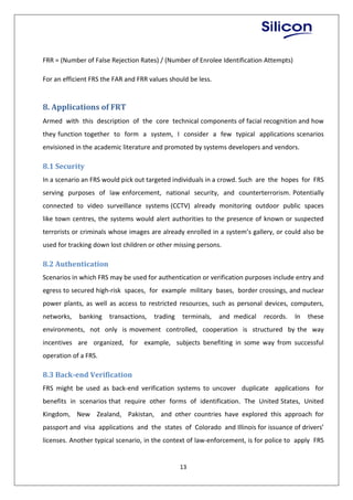 13
FRR = (Number of False Rejection Rates) / (Number of Enrolee Identification Attempts)
For an efficient FRS the FAR and FRR values should be less.
8. Applications of FRT
Armed with this description of the core technical components of facial recognition and how
they function together to form a system, I consider a few typical applications scenarios
envisioned in the academic literature and promoted by systems developers and vendors.
8.1 Security
In a scenario an FRS would pick out targeted individuals in a crowd. Such are the hopes for FRS
serving purposes of law enforcement, national security, and counterterrorism. Potentially
connected to video surveillance systems (CCTV) already monitoring outdoor public spaces
like town centres, the systems would alert authorities to the presence of known or suspected
terrorists or criminals whose images are already enrolled in a system’s gallery, or could also be
used for tracking down lost children or other missing persons.
8.2 Authentication
Scenarios in which FRS may be used for authentication or verification purposes include entry and
egress to secured high-risk spaces, for example military bases, border crossings, and nuclear
power plants, as well as access to restricted resources, such as personal devices, computers,
networks, banking transactions, trading terminals, and medical records. In these
environments, not only is movement controlled, cooperation is structured by the way
incentives are organized, for example, subjects benefiting in some way from successful
operation of a FRS.
8.3 Back-end Verification
FRS might be used as back-end verification systems to uncover duplicate applications for
benefits in scenarios that require other forms of identification. The United States, United
Kingdom, New Zealand, Pakistan, and other countries have explored this approach for
passport and visa applications and the states of Colorado and Illinois for issuance of drivers’
licenses. Another typical scenario, in the context of law-enforcement, is for police to apply FRS
 