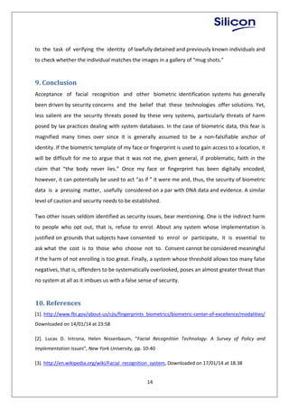 14
to the task of verifying the identity of lawfully detained and previously known individuals and
to check whether the individual matches the images in a gallery of “mug shots.”
9. Conclusion
Acceptance of facial recognition and other biometric identification systems has generally
been driven by security concerns and the belief that these technologies offer solutions. Yet,
less salient are the security threats posed by these very systems, particularly threats of harm
posed by lax practices dealing with system databases. In the case of biometric data, this fear is
magnified many times over since it is generally assumed to be a non-falsifiable anchor of
identity. If the biometric template of my face or fingerprint is used to gain access to a location, it
will be difficult for me to argue that it was not me, given general, if problematic, faith in the
claim that “the body never lies.” Once my face or fingerprint has been digitally encoded,
however, it can potentially be used to act “as if ” it were me and, thus, the security of biometric
data is a pressing matter, usefully considered on a par with DNA data and evidence. A similar
level of caution and security needs to be established.
Two other issues seldom identified as security issues, bear mentioning. One is the indirect harm
to people who opt out, that is, refuse to enrol. About any system whose implementation is
justified on grounds that subjects have consented to enrol or participate, it is essential to
ask what the cost is to those who choose not to. Consent cannot be considered meaningful
if the harm of not enrolling is too great. Finally, a system whose threshold allows too many false
negatives, that is, offenders to be systematically overlooked, poses an almost greater threat than
no system at all as it imbues us with a false sense of security.
10. References
[1]. http://www.fbi.gov/about-us/cjis/fingerprints_biometrics/biometric-center-of-excellence/modalities/
Downloaded on 14/01/14 at 23:58
[2]. Lucas D. Introna, Helen Nissenbaum, “Facial Recognition Technology: A Survey of Policy and
Implementation Issues”, New York University, pp. 10-40
[3]. http://en.wikipedia.org/wiki/Facial_recognition_system, Downloaded on 17/01/14 at 18.38
 