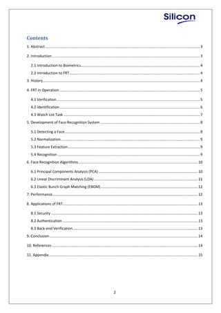 2
Contents
1. Abstract.......................................................................................................................................................3
2. Introduction ................................................................................................................................................3
2.1 Introduction to Biometrics....................................................................................................................4
2.2 Introduction to FRT...............................................................................................................................4
3. History.........................................................................................................................................................4
4. FRT in Operation .........................................................................................................................................5
4.1 Verification............................................................................................................................................5
4.2 Identification.........................................................................................................................................6
4.3 Watch List Task .....................................................................................................................................7
5. Development of Face Recognition System .................................................................................................8
5.1 Detecting a Face....................................................................................................................................8
5.2 Normalization........................................................................................................................................9
5.3 Feature Extraction.................................................................................................................................9
5.4 Recognition ...........................................................................................................................................9
6. Face Recognition Algorithms ....................................................................................................................10
6.1 Principal Components Analysis (PCA).................................................................................................10
6.2 Linear Discriminant Analysis (LDA) .....................................................................................................11
6.3 Elastic Bunch Graph Matching (EBGM)...............................................................................................12
7. Performance..............................................................................................................................................12
8. Applications of FRT....................................................................................................................................13
8.1 Security ...............................................................................................................................................13
8.2 Authentication ....................................................................................................................................13
8.3 Back-end Verification..........................................................................................................................13
9. Conclusion.................................................................................................................................................14
10. References ..............................................................................................................................................14
11. Appendix.................................................................................................................................................15
 