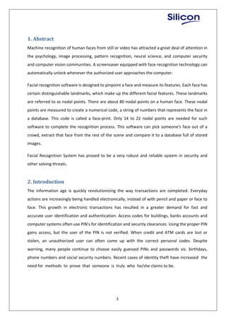 3
1. Abstract
Machine recognition of human faces from still or video has attracted a great deal of attention in
the psychology, image processing, pattern recognition, neural science, and computer security
and computer vision communities. A screensaver equipped with face recognition technology can
automatically unlock whenever the authorized user approaches the computer.
Facial recognition software is designed to pinpoint a face and measure its features. Each face has
certain distinguishable landmarks, which make up the different facial features. These landmarks
are referred to as nodal points. There are about 80 nodal points on a human face. These nodal
points are measured to create a numerical code, a string of numbers that represents the face in
a database. This code is called a face-print. Only 14 to 22 nodal points are needed for such
software to complete the recognition process. This software can pick someone's face out of a
crowd, extract that face from the rest of the scene and compare it to a database full of stored
images.
Facial Recognition System has proved to be a very robust and reliable system in security and
other solving threats.
2. Introduction
The information age is quickly revolutionizing the way transactions are completed. Everyday
actions are increasingly being handled electronically, instead of with pencil and paper or face to
face. This growth in electronic transactions has resulted in a greater demand for fast and
accurate user identification and authentication. Access codes for buildings, banks accounts and
computer systems often use PIN's for identification and security clearances. Using the proper PIN
gains access, but the user of the PIN is not verified. When credit and ATM cards are lost or
stolen, an unauthorized user can often come up with the correct personal codes. Despite
warning, many people continue to choose easily guessed PINs and passwords viz. birthdays,
phone numbers and social security numbers. Recent cases of identity theft have increased the
need for methods to prove that someone is truly who he/she claims to be.
 