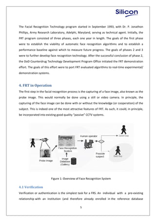 5
The Facial Recognition Technology program started in September 1993, with Dr. P. Jonathon
Phillips, Army Research Laboratory, Adelphi, Maryland, serving as technical agent. Initially, the
FRT program consisted of three phases, each one year in length. The goals of the first phase
were to establish the viability of automatic face recognition algorithms and to establish a
performance baseline against which to measure future progress. The goals of phases 2 and 3
were to further develop face recognition technology. After the successful conclusion of phase 2,
the DoD Counterdrug Technology Development Program Office initiated the FRT demonstration
effort. The goals of this effort were to port FRT evaluated algorithms to real-time experimental/
demonstration systems.
4. FRT in Operation
The first step in the facial recognition process is the capturing of a face image, also known as the
probe image. This would normally be done using a still or video camera. In principle, the
capturing of the face image can be done with or without the knowledge (or cooperation) of the
subject. This is indeed one of the most attractive features of FRT. As such, it could, in principle,
be incorporated into existing good quality “passive” CCTV systems.
Figure 1: Overview of Face Recognition System
4.1 Verification
Verification or authentication is the simplest task for a FRS. An individual with a pre-existing
relationship with an institution (and therefore already enrolled in the reference database
 