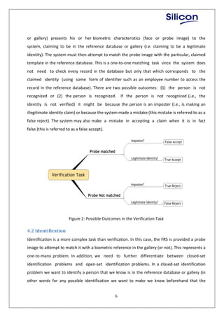 6
or gallery) presents his or her biometric characteristics (face or probe image) to the
system, claiming to be in the reference database or gallery (i.e. claiming to be a legitimate
identity). The system must then attempt to match the probe image with the particular, claimed
template in the reference database. This is a one-to-one matching task since the system does
not need to check every record in the database but only that which corresponds to the
claimed identity (using some form of identifier such as an employee number to access the
record in the reference database). There are two possible outcomes: (1) the person is not
recognized or (2) the person is recognized. If the person is not recognized (i.e., the
identity is not verified) it might be because the person is an imposter (i.e., is making an
illegitimate identity claim) or because the system made a mistake (this mistake is referred to as a
false reject). The system may also make a mistake in accepting a claim when it is in fact
false (this is referred to as a false accept).
Figure 2: Possible Outcomes in the Verification Task
4.2 Identification
Identification is a more complex task than verification. In this case, the FRS is provided a probe
image to attempt to match it with a biometric reference in the gallery (or not). This represents a
one-to-many problem. In addition, we need to further differentiate between closed-set
identification problems and open-set identification problems. In a closed-set identification
problem we want to identify a person that we know is in the reference database or gallery (in
other words for any possible identification we want to make we know beforehand that the
 