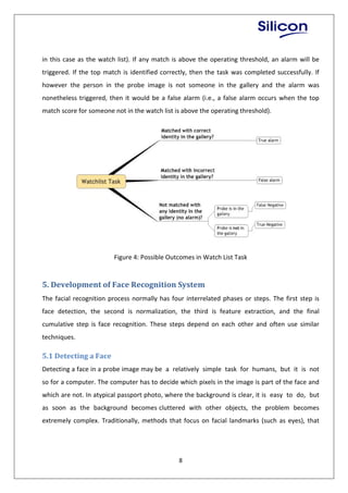 8
in this case as the watch list). If any match is above the operating threshold, an alarm will be
triggered. If the top match is identified correctly, then the task was completed successfully. If
however the person in the probe image is not someone in the gallery and the alarm was
nonetheless triggered, then it would be a false alarm (i.e., a false alarm occurs when the top
match score for someone not in the watch list is above the operating threshold).
Figure 4: Possible Outcomes in Watch List Task
5. Development of Face Recognition System
The facial recognition process normally has four interrelated phases or steps. The first step is
face detection, the second is normalization, the third is feature extraction, and the final
cumulative step is face recognition. These steps depend on each other and often use similar
techniques.
5.1 Detecting a Face
Detecting a face in a probe image may be a relatively simple task for humans, but it is not
so for a computer. The computer has to decide which pixels in the image is part of the face and
which are not. In atypical passport photo, where the background is clear, it is easy to do, but
as soon as the background becomes cluttered with other objects, the problem becomes
extremely complex. Traditionally, methods that focus on facial landmarks (such as eyes), that
 