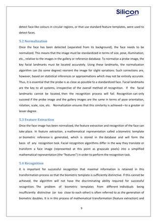 9
detect face-like colours in circular regions, or that use standard feature templates, were used to
detect faces.
5.2 Normalization
Once the face has been detected (separated from its background), the face needs to be
normalized. This means that the image must be standardized in terms of size, pose, illumination,
etc., relative to the images in the gallery or reference database. To normalize a probe image, the
key facial landmarks must be located accurately. Using these landmarks, the normalization
algorithm can (to some degree) reorient the image for slight variations. Such corrections are,
however, based on statistical inferences or approximations which may not be entirely accurate.
Thus, it is essential that the probe is as close as possible to a standardized face. Facial landmarks
are the key to all systems, irrespective of the overall method of recognition. If the facial
landmarks cannot be located, then the recognition process will fail. Recognition can only
succeed if the probe image and the gallery images are the same in terms of pose orientation,
rotation, scale, size, etc. Normalization ensures that this similarity is achieved—to a greater or
lesser degree.
5.3 Feature Extraction
Once the face image has been normalized, the feature extraction and recognition of the face can
take place. In feature extraction, a mathematical representation called a biometric template
or biometric reference is generated, which is stored in the database and will form the
basis of any recognition task. Facial recognition algorithms differ in the way they translate or
transform a face image (represented at this point as grayscale pixels) into a simplified
mathematical representation (the “features”) in order to perform the recognition task.
5.4 Recognition
It is important for successful recognition that maximal information is retained in this
transformation process so that the biometric template is sufficiently distinctive. If this cannot be
achieved, the algorithm will not have the discriminating ability required for successful
recognition. The problem of biometric templates from different individuals being
insufficiently distinctive (or too close to each other) is often referred to as the generation of
biometric doubles. It is in this process of mathematical transformation (feature extraction) and
 
