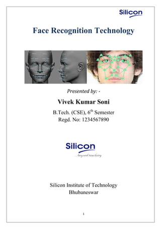 1
Face Recognition Technology
Presented by: -
Vivek Kumar Soni
B.Tech. (CSE), 6th
Semester
Regd. No: 1234567890
Silicon Institute of Technology
Bhubaneswar
 