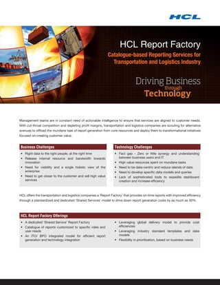 HCL Report Factory
                                                             Catalogue-based Reporting Services for
                                                               Transportation and Logistics Industry


                                                                                 Driving Business
                                                                                                      through
                                                                                       Technology


Management teams are in constant need of actionable intelligence to ensure that services are aligned to customer needs.
With cut-throat competition and depleting profit margins, transportation and logistics companies are scouting for alternative
avenues to offload the mundane task of report generation from core resources and deploy them to transformational initiatives
focused on creating customer value.


Business Challenges                                               Technology Challenges
•	 Right data to the right people, at the right time              •	 Fact gap - Zero or little synergy and understanding
•	 Release internal resource and bandwidth towards                   between business users and IT
   innovation                                                     •	 High value resources spent on mundane tasks
•	 Need for visibility and a single holistic view of the          •	 Need to be data-centric and reduce islands of data
   enterprise                                                     •	 Need to develop specific data models and queries
•	 Need to get closer to the customer and sell high value         •	 Lack of sophisticated tools to expedite dashboard
   services                                                          creation and increase efficiency



HCL offers the transportation and logistics companies a ‘Report Factory’ that provides on-time reports with improved efficiency
through a standardized and dedicated ‘Shared Services’ model to drive down report generation costs by as much as 30%.



HCL Report Factory Offerings
•	 A dedicated ‘Shared Service’ Report Factory                    •	 Leveraging global delivery model to provide cost
•	 Catalogue of reports customized to specific roles and             efficiencies
   user needs                                                     •	 Leveraging industry standard templates and data
•	 An ITO/ BPO integrated model for efficient report                 models
   generation and technology integration                          •	 Flexibility in prioritization, based on business needs
 