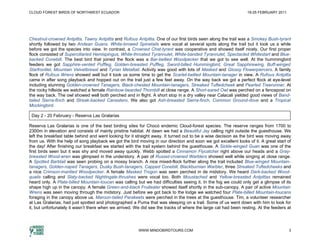 CLOUD FOREST BIRDS OF NORTHWEST ECUADOR                                                                         19-25 FEBRUARY 2011




Chestnut-crowned Antpitta, Tawny Antpitta and Rufous Antpitta. One of our first birds seen along the trail was a Smokey Bush-tyrant
shortly followed by two Andean Guans. White-browed Spinetails were vocal at several spots along the trail but it took us a while
before we got the species into view. In contrast, a Crowned Chat-tyrant was cooperative and showed itself nicely. Our first proper
flock consisted of Superciliaried Hemispingus, White-throated Tyrannulet, White-banded Tyrannulet, Spectacled Whitestart and Blue-
backed Conebill. The best bird that joined the flock was a Bar-bellied Woodpecker that we got to see well. At the hummingbird
feeders we got Sapphire-vented Puffleg, Golden-breasted Puffleg, Sword-billed Hummingbird, Great Sapphirewing, Buff-winged
Starfrontlet, Mountain Velvetbreast and Tyrian Metaltail. Activity was good with lots of Masked and Glossy Flowerpiercers. A family
flock of Rufous Wrens showed well but it took us some time to get the Scarlet-bellied Mountain-tanager in view. A Rufous Antpitta
came in after song playback and hopped out on the trail just a few feet away. On the way back we got a perfect flock at eye-level
including stunning Golden-crowned Tanagers, Black-chested Mountain-tanagers, Streaked Tuftedcheek and Pearled Treerunner. At
the rocky hillside we watched a female Rainbow-bearded Thornbill at close range. A Short-eared Owl was perched on a fencepost on
the way back. The owl showed well both perched and in flight. A short stop in a dry valley near Calacali yielded good views of Band-
tailed Sierra-finch and Streak-backed Canastero. We also got Ash-breasted Sierra-finch, Common Ground-dove and a Tropical
Mockingbird.

 Day 2 - 20 February - Reserva Las Gralarias

Reserva Las Gralarias is one of the best birding sites for Chocó endemic Cloud-forest species. The reserve ranges from 1700 to
2300m in elevation and consists of mainly pristine habitat. At dawn we had a Beautiful Jay calling right outside the guesthouse. We
left the breakfast table behind and went looking for it straight away. It turned out to be a wise decision as the bird was moving away
from us. With the help of song playback we got the bird moving in our direction and soon we got excellent looks of it. A great start of
the day! After finishing our breakfast we started with the trail system behind the guesthouse. A Sickle-winged Guan was one of the
first birds seen but it was shy and moved away quickly. Webb spotted a Cinnamon Flycatcher right above our heads and a Gray-
breasted Wood-wren was glimpsed in the understory. A pair of Russet-crowned Warblers showed well while singing at close range.
A Spotted Barbtail was seen probing on a mossy branch. A nice mixed-flock further along the trail included Blue-winged Mountain-
tanagers, Golden-naped Tanagers, Dusky Bush-tanagers, Capped Conebill, Blackburnian Warbler, three Streaked Tuftedcheeks and
a nice Crimson-mantled Woodpecker. A female Masked Trogon was seen perched in de midstory. We heard Dark-backed Wood-
quails calling and Slaty-backed Nightingale-thrushes were vocal too. Both Moustached and Yellow-breasted Antpittas remained
heard only. A Plate-billed Mountain-toucan was calling but we had difficulties seeing it. In the fog we could only get a glimpse of its
shape high up in the canopy. A female Green-and-black Fruiteater showed itself shortly in the sub-canopy. A pair of active Mountain
Wrens was seen moving through the midstory. Just before we got back to the lodge we watched four Plate-billed Mountain-toucans
foraging in the canopy above us. Maroon-tailed Parakeets were perched in the trees at the guesthouse. Tim, a volunteer researcher
at Las Gralarias, had just spotted and photographed a Puma that was sleeping on a trail. Some of us went down with him to look for
it, but unfortunately it wasn’t there when we arrived. We did see the tracks of where the large cat had been resting. At the feeders at




                                                        WWW.MINDOBIRDTOURS.COM                                                        3
 