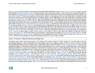 CLOUD FOREST BIRDS OF NORTHWEST ECUADOR                                                                             19-25 FEBRUARY 2011




of Toucan Barbets came to feed on the bananas and showed itself fantastically. A few Crimson-rumped Toucanets came in as well.
Webb spotted a White-throated Quail-dove crossing the trail. Soon we got two of them in view as they were preening themselves in
the understory. A Wedge-billed Hummingbird visited a flower inside the forest. After about an hour it was time to look for “Suzan”, the
Moustached Antpitta. The bird was waiting on the trail as we arrived. It was feeding a chick so it left swiftly after it had filled its beak
with worms. We got short but very good looks of it. Rodrigo called us and a little higher up the trail he showed us a family group of
Dark-backed Wood-quails. Two adults with their chick were feeding on the worms right at our feet. Back at the parking lot we got
brief looks of a male Orange-breasted Fruiteater. After the typical “Paz de las Aves” breakfast we went to look again for the fruiteater.
Soon Angel had spotted both male and female and we got excellent views. A mixed-species flock went by at eye-level and we got
great looks of Metallic-green Tanager and Crimson-mantled Woodpecker. We went to a new site for the Yellow-breasted Antpitta and
on our way we taped a Nariño Tapaculo. The tapaculo came in aggressively and we even got to see it. “Willy 2” the new Yellow-
breasted Antpitta, came in after a few minutes and showed itself very well. In the afternoon we went to the Mindo Valley. Just out of
Mindo we birded a small patch of grassland and scrub. New birds seen at this site included Bran-colored Flycatcher, Black-and-white
Seedeater, Dull-colored Grassquit and Black-striped Sparrow. Near the butterfly-farm we went into a side-trail where we watched two
Chocó Toucans at close range. A male Golden-headed Quetzal flew in a tree at the same site. Nearby we also got a pair of
Guayaquil Woodpeckers. On the way back we met Fernando, a local guide that showed us a Scarlet-backed Woodpecker. He also
knew a day-roost of a Common Potoo. The little drive was worthwhile and apart from the potoo we also got to see an Andean
Solitaire. At the river we checked for Torrent Duck but got a nice White-capped Dipper instead.

 Day 6 - 24 February - Milpe Bird Sanctuary and Milpe road

The Milpe reserve offers some great birding in the foothills of the western Andes at 1100m. Perhaps it is the best place to get the
Club-winged Manakin, a Chocó speciality. We went straight down to the display grounds of the Club-winged Manakin. A male
showed itself well while doing its courtship dance. A little further down the trail we heard a Golden-winged Manakin. In contrast to the
spectacular display of the previous species the Golden-winged Manakin has a rather poor way of attracting mates. The male was
perched motionless on a snag in the understory. It sat there for minutes and once in a while produced a soft “burp” call. The black-
and-yellow plumage, especially the crown, made up for it though. We heard three species of trogon calling: Chocó Trogon, Collared
Trogon and Northern Violaceous Trogon. The latter species is often named Gartered Trogon and is actually rare at this site. An
Emeraldas Antbird was seen in the understory and later on we got to see the Collared Trogon. A mixed-flock produced species
including Ochre-breasted Tanager, Tawny-breasted Myiobius, Chocó Warbler, Slaty-capped Flycatcher, Spotted Woodcreeper,
Lineated Foliage-gleaner and Scaly-throated Foliage-gleaner. A Pale-vented Thrush was seen well and at the car park we watched a
Yellow-collared Chlorophonia. At the hummingbird feeders we watched Green Thorntails, Green-crowned Brilliant, Green-crowned
Woodnymph, Andean Emerald, Rufous-tailed Hummingbird, a Purple-bibbed Whitetip and a White-whiskered Hermit. In the forest we
got Band-tailed Barbthroat and Purple-crowned Fairy. A pair of White-winged Tanagers responded well to playback and we got some
nice looks of this bright colored species. Two Gray-headed Kites were noticed by their call and we watched them from the car park.




                                                          WWW.MINDOBIRDTOURS.COM                                                          6
 