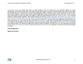 CLOUD FOREST BIRDS OF NORTHWEST ECUADOR                                                                            19-25 FEBRUARY 2011




and-chestnut Eagles were flying right above us. Light conditions were not perfect plus some branches blocked our views.
Nevertheless, the huge birds performed a short flight show at close range. At one point the birds grabbed each other by their claws
and dropped down in an acrobatic way. One bird was significantly smaller, probably the male. We had a delicious box-lunch (KFC-
style chicken breaded in coconut) at the mirador and the eagles flew by again. We drove back to Quito after lunch in order to spend
some more quality time at the dry valley near Calacali. A good start was a large flock (200+) of Grassland-yellow Finches that was
foraging on freshly seeded vegetation. Other species that we got include Band-tailed Seedeater, Ash-breasted Sierra-finch, Hooded
Siskin, Cinereous Conebill, Tufted Tit-tyrant, Southern Yellow Grosbeak, Black-tailed Trainbearer, Sparkling Violetear and Blue-and-
yellow Tanager. A Tropical Mockingbird was a nice catch-up for some of us. The rarest bird of the valley flew up right in front of us
and perched nicely on a snag. It was the very rare White-tailed Shrike-tyrant which has a vulnerable status. The future of this species
in the valley is not that bright as they are planning to build more houses. Another surprise was a Green-tailed Trainbearer that was
first noticed by Webb. This species is usually found inside the crater of Pululahua, not that far from our site. Well, given the fact that
we got Tanager Finch, Black-and-chestnut Eagle and White-tailed Shrike-tyrant on a single day; our last day of the trip was certainly
a success!

Acknowledgements

Species list of birds




                                                         WWW.MINDOBIRDTOURS.COM                                                          8
 