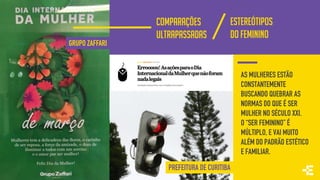 GRUPO ZAFFARI
PREFEITURA DE CURITIBA
AS MULHERES ESTÃO
CONSTANTEMENTE
BUSCANDO QUEBRAR AS
NORMAS DO QUE É SER
MULHER NO SÉCULO XXI.
O “SER FEMININO” É
MÚLTIPLO, E VAI MUITO
ALÉM DO PADRÃO ESTÉTICO
E FAMILIAR.
COMPARAÇÕES
ULTRAPASSADAS
ESTEREÓTIPOS
DO FEMININO
 