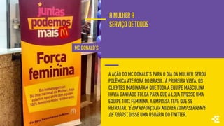 A AÇÃO DO MC DONALD’S PARA O DIA DA MULHER GEROU
POLÊMICA ATÉ FORA DO BRASIL. À PRIMEIRA VISTA, OS
CLIENTES IMAGINARAM QUE TODA A EQUIPE MASCULINA
HAVIA GANHADO FOLGA PARA QUE A LOJA TIVESSE UMA
EQUIPE 100% FEMININA. A EMPRESA TEVE QUE SE
RETRATAR.“É UM REFORÇO DA MULHER COMO SERVENTE
DE TODOS”, DISSE UMA USUÁRIA DO TWITTER.
MC DONALD’S
A MULHER a
SERVIÇO DE TODOS
 