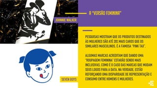 PESQUISAS MOSTRAM QUE OS PRODUTOS DESTINADOS
ÀS MULHERES SÃO ATÉ 20% MAIS CAROS QUE OS
SIMILARES MASCULINOS. É A FAMOSA “PINK TAX”.
ALGUMAS MARCAS ACREDITAM QUE DANDO UMA
“ROUPAGEM FEMININA” ESTARÃO SENDO MAIS
INCLUSIVAS, COMO É O CASO DAS MARCAS QUE MUDAM
SEUS LOGOS PARA A DATA. NA VERDADE, ESTÃO
REFORÇANDO UMA DISPARIDADE DE REPRESENTAÇÃO E
CONSUMO ENTRE HOMENS E MULHERES.
A “VERSÃO FEMININA”
JOHNNIE WALKER
SEVEN BOYS
 