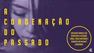 A
C O N D E N A Ç Ã O
D O
P A S S A D O
Qualquer símbolo que
represente o passado
frágil, pouco instruído e
submisso da mulher é
condenado.
 
