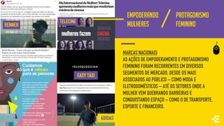 EMPODERANDO
MULHERES
LANÇA
PERFUME
PROTAGONISMO
FEMININORENNER
MARCAS NACIONAIS
AS AÇÕES DE EMPODERAMENTO E PROTAGONISMO
FEMININO FORAM RECORRENTES EM DIVERSOS
SEGMENTOS DE MERCADO, DESDE OS MAIS
ASSOCIADOS AO PÚBLICO – COMO MODA E
ELETRODOMÉSTICOS – ATÉ OS SETORES ONDE A
MULHER VEM QUEBRANDO BARREIRAS E
CONQUISTANDO ESPAÇO – COMO O DE TRANSPORTE,
ESPORTE E FINANCEIRO.
ADIDAS
TELECINE
EASY TÁXI
 