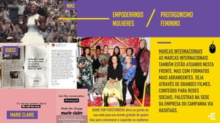 EMPODERANDO
MULHERES
DIANE VON FURSTENBERG abriu as portas de
sua sede para um evento gratuito de quatro
dias para comemorar e capacitar as mulheres
PROTAGONISMO
FEMININO
GUCCI
NIKE
MARCAS INTERNACIONAIS
AS MARCAS INTERNACIONAIS
TAMBÉM ESTÃO ATUANDO NESTA
FRENTE, MAS COM FORMATOS
MAIS ABRANGENTES. SEJA
ATRAVÉS DE GRANDES FILMES,
CONTEÚDO PARA REDES
SOCIAIS, PALESTRAS NA SEDE
DA EMPRESA OU CAMPANHA VIA
HASHTAGS.
MARIE CLAIRE
 