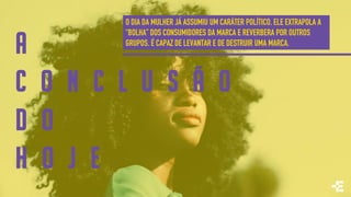 A
C O N C L U S Ã O
D O
H O J E
O DIA DA MULHER JÁ ASSUMIU UM CARÁTER POLÍTICO. ELE EXTRAPOLA A
“BOLHA” DOS CONSUMIDORES DA MARCA E REVERBERA POR OUTROS
GRUPOS. É CAPAZ DE LEVANTAR E DE DESTRUIR UMA MARCA.
 