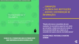 EM MAIO DE 2015, A TRENDWATCHING LANÇOU SEU PRIMEIRO REPORT
SOBRE TRANSPARÊNCIA DAS MARCAS NA AMÉRICA LATINA.
_ CORRUPÇÃO
_ FALÊNCIA DAS INSTITUIÇÕES
_ ACESSO E DISTRIBUIÇÃO DE
INFORMAÇÕES
“Relações entre marcas e consumidores são como
casamentos. Se o seu marido ou esposa trai você, mesmo
que você perdoe, a relação nunca mais será a mesma. As
marcas precisam entender que a relação com um
consumidor não é apenas comercial, mas também pessoal.”
GUILHERME MINUZZI, PROFISSIONAL DE MARKETING
AUTÔNOMO
 