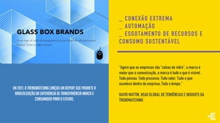 EM 2017, A TRENDWATCHING LANÇOU UM REPORT QUE PROMETE A
RADICALIZAÇÃODA EXPERIÊNCIA DE TRANSPARÊNCIA MARCA X
CONSUMIDOR PARA O FUTURO.
_ CONEXÃO EXTREMA
_ AUTOMAÇÃO
_ ESGOTAMENTO DE RECURSOS E
CONSUMO SUSTENTÁVEL
“Agora que as empresas são “caixas de vidro”, a marca é
maior que a comunicação, a marca é tudo o que é visível.
Toda pessoa. Todo processo. Todo valor. Tudo o que
acontece dentro da empresa. Todo o tempo.”
DAVID MATTIN, HEAD GLOBAL DE TENDÊNCIAS E INSIGHTS DA
TRENDWATCHING
 