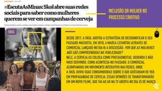 INCLUSÃO DA MULHER NO
PROCESSO CRIATIVO
DESDE 2017, A SKOL ADOTOU A ESTRATÉGIA DE RESSIGNIFICAR O SEU
PASSADO MACHISTA. EM 2018, A MARCA LEVANTOU (ATRAVÉS DE
COMERCIAL LANÇADO NO DIA 8) A DISCUSSÃO: POR QUE AS MULHERES
NÃO SÃO COMPREENDIDAS NA PUBLICIDADE?
NELE, A CERVEJA AS COLOCA COMO PROTAGONISTAS, BEBENDO E NÃO
MAIS SERVINDO, COMO ACONTECIA NO PASSADO. O COMERCIAL
ACOMPANHOU UM MOVIMENTO INTERATIVO NAS REDES, ONDE
A SKOL OUVIU SUAS CONSUMIDORAS SOBRE O QUE GOSTARIAM DE VER
EM PROPAGANDAS DE CERVEJA. ESSAS OPINIÕES SE TRANSFORMARÃO
EM UM NOVO FILME, QUE VAI AO AR NA TV ABERTA NO DIA 25 DE MARÇO.
SKOL
 