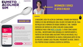 INFORMAÇÃO E SERVIÇO
DE APOIO À MULHER
A MAGAZINE LUIZA FOI ALÉM DA CAMPANHA, CRIANDO UM PRODUTO
SÍMBOLO DE UMA INFORMAÇÃO (UMA COLHER CUSTANDO R$1,80, PARA
REFORÇAR QUE O NÚMERO DO DISQUE DENÚNCIA É 180). TAMBÉM
ENTREGOU UM SERVIÇO DE APOIO À MULHER (CANALIZANDO
DENÚNCIAS PARA O ONG METE A COLHER). E ATUOU COMO AGENTE
CULTURAL, INCENTIVANDO UMA MUDANÇA DE COMPORTAMENTO A
PARTIR DE UM DITADO AINDA BASTANTE POPULAR NO BRASIL.VALE
LEMBRAR QUE OS MOVIMENTOS DA MARCA COMEÇARAM ANTES DO DIA
DA MULHER, QUANDO LUIZA TRAJANO, PRESIDENTE DA REDE, CRIOU O
SEU PRÓPRIO DISQUE DENÚNCIA DENTRO DA EMPRESA.
MAGAZINE LUIZA
 
