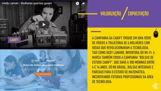 VALORIZAÇÃO CAPACITAÇÃO
A CAMPANHA DA CABIFY TROUXE EM UMA SÉRIE
DE VÍDEOS A TRAJETÓRIA DE 4 MULHERES COM
IDEIAS QUE REVOLUCIONARAM A TECNOLOGIA,
TAIS COMO HEDY LAMARR, INVENTORA DO WI-FI. A
MARCA TAMBÉM CRIOU A CAMPANHA “BOLSAS DE
ESTUDO CABIFY”, QUE DARÁ A 300 MENINAS ENTRE
4 E 14 ANOS, SÓ NO BRASIL, BOLSAS INTEGRAIS E
PARCIAIS PARA O ESTUDO DE MATEMÁTICA,
INCENTIVANDO FUTURAS PROFISSIONAIS DA ÁREA
DE TECNOLOGIA.
CABIFY
 