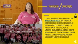 VALORIZAÇÃO CAPACITAÇÃO
AS LOJAS taQi ATUAM EM PARCERIA COM A ONG
MULHER EM CONSTRUÇÃO, QUE ACREDITA NA
CONSTRUÇÃO CIVIL COMO UMA FERRAMENTA DE
AUTONOMIA PARA AS MULHERES. ATRAVÉS DE
OFICINAS DENTRO DAS LOJAS, A ONG JÁ
CAPACITOU MILHARES DE MULHERES. O PROJETO
ENSINA NOVOS OFÍCIOS, CONTRIBUI PARA A RENDA
DOMÉSTICA E AINDA PROVOCA MELHORIAS EM
COMUNIDADES ATRAVÉS DE SUAS AULAS.
LOJAS taQi
 