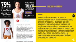 DISCURSO = PRÁTICA
A PARTICIPAÇÃO DAS MULHERES NO QUADRO DE
FUNCIONÁRIOS E EM CARGOS DE LIDERANÇA DA RESERVA É
BASTANTE EXPRESSIVA, E A MARCA USOU ISSO COMO
ARGUMENTO PARA SUA CAMPANHA DE DIA DA MULHER.
A AÇÃO FOI ATIVADA ATRAVÉS DAS COLABORADORAS, QUE
CONTARAM COMO É SER MULHER DENTRO DA EMPRESA, E AS
RESPOSTAS VIRARAM CONTEÚDO PARA AS REDES SOCIAIS DA
MARCA. PARA FECHAR, UMA COLEÇÃO-CÁPSULA DE
CAMISETAS COM FRASES EMPODERADORAS TAMBÉM FOI
DISPONIBILIZADA PARA VENDA.
RESERVA
 