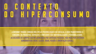 O C O N T E X T O
D O H I P E R C O N S U M O
A INTERNET TROUXE CONSIGO MÚLTIPLAS POSSIBILIDADES DE ESCOLHA, E ISSO TRANSFORMOU O
CONSUMO. OS PRODUTOS, SERVIÇOS E CONTEÚDOS SÃO INDIVIDUALIZADOS E PERSONALIZADOS.
AS DECISÕES DE COMPRA SÃO INFLUENCIADAS POR CRITÉRIOS PESSOAIS, NÃO MAIS POR CRITÉRIOS
DEMOGRÁFICOS (SEXO, CLASSE, IDADE, REGIÃO E ORIENTAÇÃO SEXUAL).
 