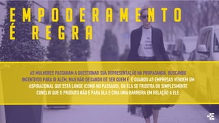 E M P O D E R A M E N T O
É R E G R A
AS MULHERES PASSARAM A QUESTIONAR SUA REPRESENTAÇÃO NA PROPAGANDA, BUSCANDO
INCENTIVOS PARA IR ALÉM, MAS NÃO DEIXANDO DE SER QUEM É. E QUANDO AS EMPRESAS VENDEM UM
ASPIRACIONAL QUE ESTÁ LONGE (COMO NO PASSADO), OU ELA SE FRUSTRA OU SIMPLESMENTE
CONCLUI QUE O PRODUTO NÃO É PARA ELA E CRIA UMA BARREIRA EM RELAÇÃO A ELE.
 