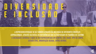 D I V E R S I D A D E
E I N C L U S Ã O
A REPRESENTATIVIDADE SE DÁ TAMBÉM ATRAVÉS DA INCLUSÃO DE DIFERENTES MODELOS
ASPIRACIONAIS, ATRAVÉS DA BUSCA DE REFERÊNCIAS QUE ULTRAPASSAM OS PADRÕES DE CASTING.
A SOCIEDADE É DIVERSA E QUER SE VER REPRESENTADA EM GÊNERO, COR, IDADE, TIPO DE CORPO,
ESTADO CIVIL, ORIENTAÇÃO SEXUAL, ENTRE OUTROS.
 