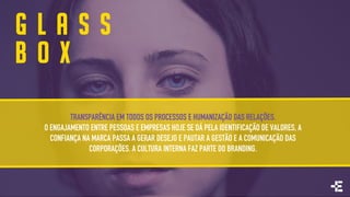 TRANSPARÊNCIA EM TODOS OS PROCESSOS E HUMANIZAÇÃO DAS RELAÇÕES.
O ENGAJAMENTO ENTRE PESSOAS E EMPRESAS HOJE SE DÁ PELA IDENTIFICAÇÃO DE VALORES, A
CONFIANÇA NA MARCA PASSA A GERAR DESEJO E PAUTAR A GESTÃO E A COMUNICAÇÃO DAS
CORPORAÇÕES. A CULTURA INTERNA FAZ PARTE DO BRANDING.
G L A S S
B O X
 