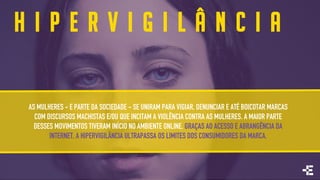H I P E R V I G I L Â N C I A
AS MULHERES - E PARTE DA SOCIEDADE - SE UNIRAM PARA VIGIAR, DENUNCIAR E ATÉ BOICOTAR MARCAS
COM DISCURSOS MACHISTAS E/OU QUE INCITAM A VIOLÊNCIA CONTRA AS MULHERES. A MAIOR PARTE
DESSES MOVIMENTOS TIVERAM INÍCIO NO AMBIENTE ONLINE. GRAÇAS AO ACESSO E ABRANGÊNCIA DA
INTERNET, A HIPERVIGILÂNCIA ULTRAPASSA OS LIMITES DOS CONSUMIDORES DA MARCA.
 