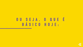 O U S E J A , O Q U E É
B Á S I C O H O J E :
 