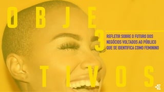 O B J E
T I V O S
REFLETIR SOBRE O FUTURO DOS
NEGÓCIOS VOLTADOS AO PÚBLICO
QUE SE IDENTIFICA COMO FEMININO3
 
