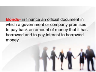 Bonds- in finance an official document in
which a government or company promises
to pay back an amount of money that it has
borrowed and to pay interest to borrowed
money.
 