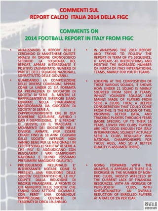 COMMENTI SUL
REPORT CALCIO ITALIA 2014 DELLA FIGC
COMMENTS ON
2014 FOOTBALL REPORT IN ITALY FROM FIGC
• ANALIZZANDO IL REPORT 2014 E
CERCANDO DI MANTENERE QUESTE
ANALISI IN ORDINE CRONOLOGICO
SECONDO LA SEQUENZA DEL
REPORT, APPARE INTERESSANTE E
POSITIVO L’AUMENTATO NUMERO DI
PARTITE DELLE SQUADRE NAZIONALI,
SOPRATTUTTO DELLE GIOVANILI.
• GUARDANDO LA COMPOSIZIONE
DELLE DIVERSE COMPAGINI, APPARE
COME LA UNDER 21 SIA FORMATA
DA PREVALENZA DI GIOCATORI DI
SOCIETA’ DI SERIE B, MENTRE LE
RAPPRESENTATIVE INFERIORI SIANO
FORMATE NELLA STRAGRANDE
MAGGIORANZA DA GIOCATORI DI
SOCIETA’ DI SERIE A. .
L’APPROFONDIMENTO CHE DI QUI
DOVREBBE SCATURIRE, AVENDO I
DATI A DISPOSIZIONE, E’ IL PERCHE’
DI QUESTO, ED IL TRACCIARE I
MOVIMENTI DEI GIOCATORI NELLE
DIVERSE ANNATE. (PER ESSERE
CHIARI: FINO AI 18 ANNI I GIOVANI
DELLE SOCIETA’ INFERIORI NON
VANNO BENE PER LE NAZIONALI? IN
EFFETTI SONO LE SOCIETA’ DI SERIE A
CHE PIU’ SI AGGIUDICANO CON
REGOLARITA’ I VARI CAMPIONATI
NAZIONALI E QUINDI POSSIAMO
PRESUMERE MAGGIORE QUALITA’.).
• PROSEGUENDO NELL’ANALISI E’
INTERESSANTE NOTARE COME SI
PRESENTI UNA RIDUZIONE DELLE
SOCIETA’ DILETTANTISTICHE, LE PIU’
COLPITE DALLA RIDUZIONE DI
RISORSE FINANZIARIE, A FRONTE DI
UN AUMENTO DELLE SOCIETA’ CHE
FANNO SOLO SETTORE GIOVANILE,
CON PERO’ UNA COMUNQUE
DIMINUZIONE COSTANTE DI
TESSERATI DI CIRCA 1% ANNUO.
• IN ANALYSING THE 2014 REPORT
AND TRYING TO FOLLOW THE
REPORT IN TERM OF ITS SEQUENCE,
IT APPEARS AS INTERESTRING AND
POSITIVE THE INCREASED NUMBER
OF MATCH OF ITALY INTERNATIONAL
TEAMS, MAINLY FOR YOUTH TEAMS.
• LOOKING AT THE COMPOSITION OF
THESE VARIOUS SQUADS, IT SHOWS
HOW UNDER 21 SQUAD IS MAINLY
SOURCED FROM SERIE B TEAMS,
WHILST YOUNGER SQUADS ARE
MAINLY MADE OF PLAYERS FROM
SERIE A CLUBS. THEN, A DEEPER
CONSIDERATION THAT COULD COME
FROM THIS, IS THE REASON OF THIS,
KNOWING BETTER DATA, AND
TRACKING PLAYERS THROUGH YEARS
(MORE SPECIFIC: UP TO THEIR 18
YEARS, LOWER PRO CLUBS PLAYERS
ARE NOT GOOD ENOUGH FOR ITALY
INTERNATIONAL SQUADS? ACTUALLY
SERIE A CLUBS REGULARLY WIN
NATIONAL CHAMPIONSHIPS FOR
THOSE AGES, AND SO A BETTER
QUALITY IS ASSUMED THERE).
• GOING FORWARD WITH THE
ANALYSIS, IS APPEARS AS THERE IS A
DECREASE IN THE NUMBER OF NON-
PRO CLUBS, MOSTLY AFFECTED BY
THE CURRENT LACK OF FINANCIAL
RESOURCES, WITH AN INCREASE OF
PURE-YOUTH CLUBS, WITH
UNFORTUNATELY AN OVERALL
REDUCTION OF ENROLLED PLAYERS
AT A RATE OF 1% PER YEAR.
 