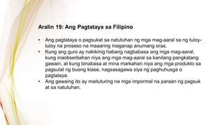 Aralin 19: Ang Pagtataya sa Filipino
• Ang pagtataya o pagsukat sa natutuhan ng mga mag-aaral sa ng tuloy-
tuloy na proseso na maaaring maganap anumang oras.
• Kung ang guro ay nakikinig habang nagbabasa ang mga mag-aaral,
kung inaobserbahan niya ang mga mag-aaral sa kanilang pangkatang
gawain, at kung binabasa at mina markahan niya ang mga produkto sa
pagsulat ng buong klase, nagsasagawa siya ng paghuhusga o
pagtataya.
• Ang gawaing ito ay maituturing na mga impormal na paraan ng pagsuk
at sa natutuhan.
 