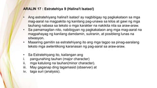 ARALIN 17 : Estratehiya 9 (Halina't Isatao!)
• Ang estratehiyang halina't isatao! ay nagbibigay ng pagkakataon sa mga
mag-aaral na magpakita ng kanilang pag-unawa sa kilos at gawi ng mga
tauhang nabasa sa teksto o mga karakter na nakikita nila sa araw-araw.
• Sa pamamagitan nito, nabibigyan ng pagkakataon ang mga mag-aaral na
magpahayag ng kanilang damdamin, suliranin, at posibleng lunas na
sitwasyon.
• Maaaring gamitin sa estratehiyang ito ang mga tagpo sa pinag-aaralang
teksto mga awtentikong karanasan ng pag-aaral sa araw-araw.
• Sa Estratehiyang ito, kailangan ang
i. pangunahing tauhan (major character)
ii. mga katulong na tauhan(minor character).
iii. May gaganap ding tagamasid (observer) at
iv. taga suri (analysis).
 
