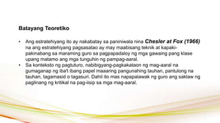Batayang Teoretiko
• Ang estratehiyang ito ay nakabatay sa paniniwala nina Chesler at Fox (1966)
na ang estratehiyang pagsasatao ay may maabisang teknik at kapaki-
pakinabang sa maraming guro sa pagpapadaloy ng mga gawaing pang klase
upang matamo ang mga tunguhin ng pampag-aaral.
• Sa konteksto ng pagtuturo, nabibigyang-pagkakataon ng mag-aaral na
gumaganap ng iba't ibang papel maaaring pangunahing tauhan, pantulong na
tauhan, tagamasid o tagasuri. Dahil ito mas napapalawak ng guro ang saklaw ng
paglinang ng kritikal na pag-iisip sa mga mag-aaral.
 